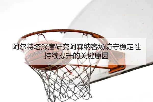 阿尔特塔深度研究阿森纳客场防守稳定性持续提升的关键原因