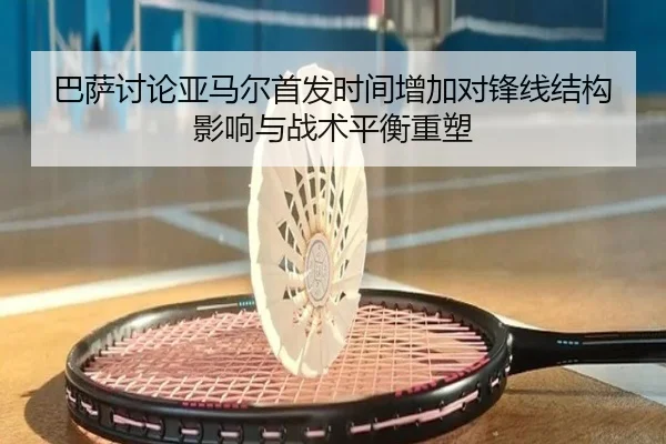巴萨讨论亚马尔首发时间增加对锋线结构影响与战术平衡重塑