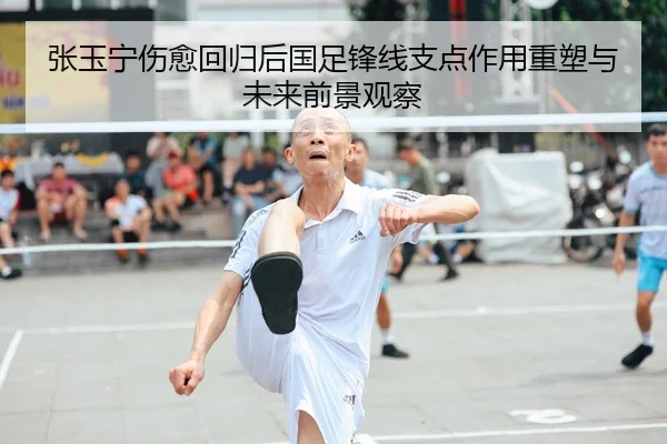 张玉宁伤愈回归后国足锋线支点作用重塑与未来前景观察