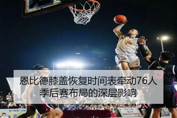 恩比德膝盖恢复时间表牵动76人季后赛布局的深层影响