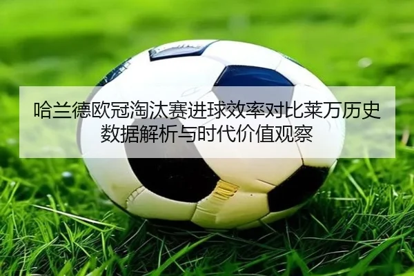 哈兰德欧冠淘汰赛进球效率对比莱万历史数据解析与时代价值观察
