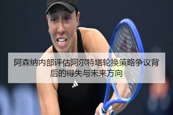 阿森纳内部评估阿尔特塔轮换策略争议背后的得失与未来方向